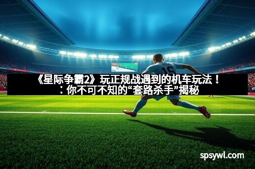 《星际争霸2》玩正规战遇到的机车玩法！：你不可不知的“套路杀手”揭秘